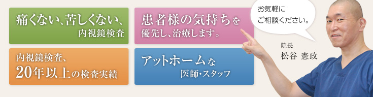 痛くない、苦しくない、内視鏡検査　患者様の気持ちを優先し、治療します。　内視鏡検査、20年以上の検査実績　アットホームな医師・スタッフ　お気軽にご相談ください。院長　松谷 憲政