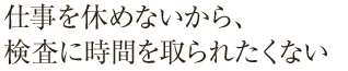 仕事を休めないから、検査に時間を取られたくない