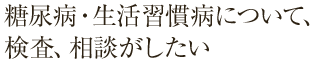 糖尿病・生活習慣病について、検査、相談がしたい